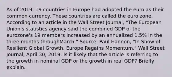 As of​ 2019, 19 countries in Europe had adopted the euro as their common currency. These countries are called the euro zone. According to an article in the Wall Street Journal​, ​"The European​ Union's statistics agency said the combined GDP of the​ eurozone's 19 members increased by an annualized​ 1.5% in the three months through​March." ​Source: Paul​ Hannon, "In Show of Resilient Global​ Growth, Europe Regains​ Momentum," Wall Street Journal​, April​ 30, 2019. Is it likely that the article is referring to the growth in nominal GDP or the growth in real​ GDP? Briefly explain.