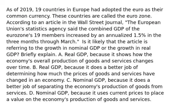 As of​ 2019, 19 countries in Europe had adopted the euro as their common currency. These countries are called the euro zone. According to an article in the Wall Street Journal​, ​"The European​ Union's statistics agency said the combined GDP of the​ eurozone's 19 members increased by an annualized​ 1.5% in the three months through​ March." ​ Is it likely that the article is referring to the growth in nominal GDP or the growth in real​ GDP? Briefly explain. A. Real​ GDP, because it shows how the​ economy's overall production of goods and services changes over time. B. Real​ GDP, because it does a better job of determining how much the prices of goods and services have changed in an economy. C. Nominal​ GDP, because it does a better job of separating the​ economy's production of goods from services. D. Nominal​ GDP, because it uses current prices to place a value on the​ economy's production of goods and services.