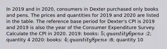 In 2019 and in​ 2020, consumers in Dexter purchased only books and pens. The prices and quantities for 2019 and 2020 are listed in the table. The reference base period for​ Dexter's CPI is 2019 and 2019 is also the year of the Consumer Expenditure Survey. Calculate the CPI in 2020. 2019: books: 5; quantity 6 pens:2; quantity 4 2020: books: 4; quantity 8 pens:8; quantity 10