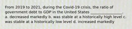 From 2019 to 2021, during the Covid-19 crisis, the ratio of government debt to GDP in the United States _________________. a. decreased markedly b. was stable at a historically high level c. was stable at a historically low level d. increased markedly