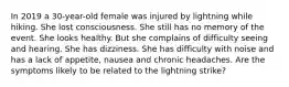 In 2019 a 30-year-old female was injured by lightning while hiking. She lost consciousness. She still has no memory of the event. She looks healthy. But she complains of difficulty seeing and hearing. She has dizziness. She has difficulty with noise and has a lack of appetite, nausea and chronic headaches. Are the symptoms likely to be related to the lightning strike?