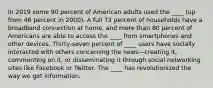 In 2019 some 90 percent of American adults used the ____ (up from 46 percent in 2000). A full 73 percent of households have a broadband connection at home, and more than 80 percent of Americans are able to access the ____ from smartphones and other devices. Thirty-seven percent of ____ users have socially interacted with others concerning the news—creating it, commenting on it, or disseminating it through social networking sites like Facebook or Twitter. The ____ has revolutionized the way we get information.