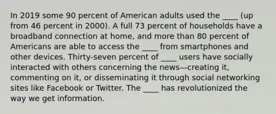 In 2019 some 90 percent of American adults used the ____ (up from 46 percent in 2000). A full 73 percent of households have a broadband connection at home, and more than 80 percent of Americans are able to access the ____ from smartphones and other devices. Thirty-seven percent of ____ users have socially interacted with others concerning the news—creating it, commenting on it, or disseminating it through social networking sites like Facebook or Twitter. The ____ has revolutionized the way we get information.