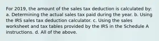 For 2019, the amount of the sales tax deduction is calculated by: a. Determining the actual sales tax paid during the year. b. Using the IRS sales tax deduction calculator. c. Using the sales worksheet and tax tables provided by the IRS in the Schedule A instructions. d. All of the above.