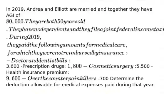 In 2019, Andrea and Elliott are married and together they have AGI of 80,000. They are both 50 years old. They have no dependents and they file a joint federal income tax return. During 2019, they paid the following amounts for medical care, for which they were not reimbursed by insurance: -Doctor and dentist bills:3,600 -Prescription drugs: 1,800 -Cosmetic surgery:5,500 -Health insurance premium: 9,600 -Over the counter pain killers:700 Determine the deduction allowable for medical expenses paid during that year.