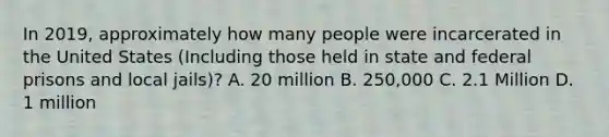 In 2019, approximately how many people were incarcerated in the United States (Including those held in state and federal prisons and local jails)? A. 20 million B. 250,000 C. 2.1 Million D. 1 million