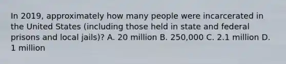 In 2019, approximately how many people were incarcerated in the United States (including those held in state and federal prisons and local jails)? A. 20 million B. 250,000 C. 2.1 million D. 1 million