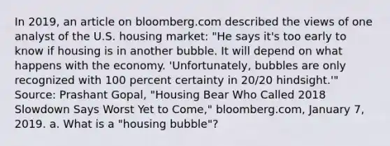 In​ 2019, an article on bloomberg.com described the views of one analyst of the U.S. housing​ market: "He says​ it's too early to know if housing is in another bubble. It will depend on what happens with the economy.​ 'Unfortunately, bubbles are only recognized with 100 percent certainty in​ 20/20 hindsight.'" ​Source: Prashant​ Gopal, "Housing Bear Who Called 2018 Slowdown Says Worst Yet to​ Come," bloomberg.com, January​ 7, 2019. a. What is a​ "housing bubble"?