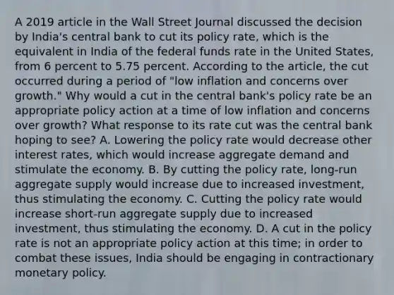 A 2019 article in the Wall Street Journal discussed the decision by​ India's central bank to cut its policy​ rate, which is the equivalent in India of the federal funds rate in the United​ States, from 6 percent to 5.75 percent. According to the​ article, the cut occurred during a period of​ "low inflation and concerns over​ growth." Why would a cut in the central​ bank's policy rate be an appropriate policy action at a time of low inflation and concerns over​ growth? What response to its rate cut was the central bank hoping to​ see? A. Lowering the policy rate would decrease other interest​ rates, which would increase aggregate demand and stimulate the economy. B. By cutting the policy​ rate, long-run aggregate supply would increase due to increased​ investment, thus stimulating the economy. C. Cutting the policy rate would increase​ short-run aggregate supply due to increased​ investment, thus stimulating the economy. D. A cut in the policy rate is not an appropriate policy action at this​ time; in order to combat these​ issues, India should be engaging in contractionary monetary policy.