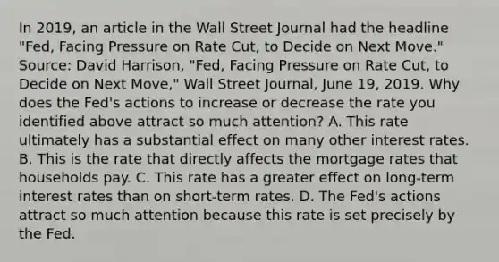 In​ 2019, an article in the Wall Street Journal had the headline​ "Fed, Facing Pressure on Rate​ Cut, to Decide on Next​ Move." ​Source: David​ Harrison, "Fed, Facing Pressure on Rate​ Cut, to Decide on Next​ Move," Wall Street Journal​, June​ 19, 2019. Why does the​ Fed's actions to increase or decrease the rate you identified above attract so much​ attention? A. This rate ultimately has a substantial effect on many other interest rates. B. This is the rate that directly affects the mortgage rates that households pay. C. This rate has a greater effect on​ long-term interest rates than on​ short-term rates. D. The​ Fed's actions attract so much attention because this rate is set precisely by the Fed.