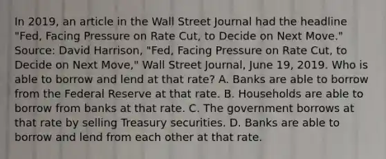 In​ 2019, an article in the Wall Street Journal had the headline​ "Fed, Facing Pressure on Rate​ Cut, to Decide on Next​ Move." ​Source: David​ Harrison, "Fed, Facing Pressure on Rate​ Cut, to Decide on Next​ Move," Wall Street Journal​, June​ 19, 2019. Who is able to borrow and lend at that​ rate? A. Banks are able to borrow from the Federal Reserve at that rate. B. Households are able to borrow from banks at that rate. C. The government borrows at that rate by selling Treasury securities. D. Banks are able to borrow and lend from each other at that rate.