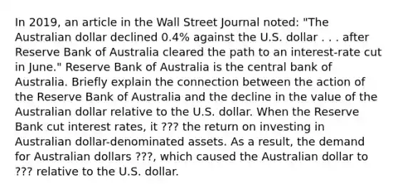 In​ 2019, an article in the Wall Street Journal​ noted: "The Australian dollar declined​ 0.4% against the U.S. dollar . . . after Reserve Bank of Australia cleared the path to an​ interest-rate cut in​ June." Reserve Bank of Australia is the central bank of Australia. Briefly explain the connection between the action of the Reserve Bank of Australia and the decline in the value of the Australian dollar relative to the U.S. dollar. When the Reserve Bank cut interest​ rates, it ??? the return on investing in Australian​ dollar-denominated assets. As a​ result, the demand for Australian dollars ???, which caused the Australian dollar to ??? relative to the U.S. dollar.