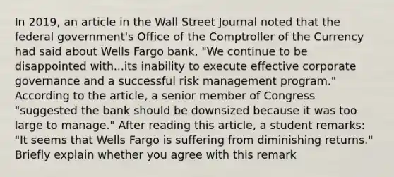 In​ 2019, an article in the Wall Street Journal noted that the federal​ government's Office of the Comptroller of the Currency had said about Wells Fargo​ bank, "We continue to be disappointed with...its inability to execute effective corporate governance and a successful risk management​ program." According to the​ article, a senior member of Congress​ "suggested the bank should be downsized because it was too large to​ manage." After reading this​ article, a student​ remarks: "It seems that Wells Fargo is suffering from diminishing​ returns." Briefly explain whether you agree with this remark