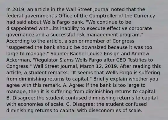 In​ 2019, an article in the Wall Street Journal noted that the federal​ government's Office of the Comptroller of the Currency had said about Wells Fargo​ bank, "We continue to be disappointed with...its inability to execute effective corporate governance and a successful risk management​ program." According to the​ article, a senior member of Congress​ "suggested the bank should be downsized because it was too large to​ manage." ​Source: Rachel Louise Ensign and Andrew​ Ackerman, "Regulator Slams Wells Fargo after CEO Testifies to​ Congress," Wall Street Journal​, March​ 12, 2019. After reading this​ article, a student​ remarks: "It seems that Wells Fargo is suffering from diminishing returns to capital​." Briefly explain whether you agree with this remark. A. ​Agree: if the bank is too large to​ manage, then it is suffering from diminishing returns to capital. B. ​Disagree: the student confused diminishing returns to capital with economies of scale. C. ​Disagree: the student confused diminishing returns to capital with diseconomies of scale.