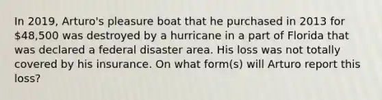 In 2019, Arturo's pleasure boat that he purchased in 2013 for 48,500 was destroyed by a hurricane in a part of Florida that was declared a federal disaster area. His loss was not totally covered by his insurance. On what form(s) will Arturo report this loss?