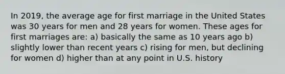 In 2019, the average age for first marriage in the United States was 30 years for men and 28 years for women. These ages for first marriages are: a) basically the same as 10 years ago b) slightly lower than recent years c) rising for men, but declining for women d) higher than at any point in U.S. history