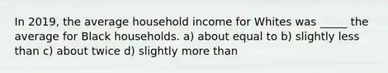 In 2019, the average household income for Whites was _____ the average for Black households. a) about equal to b) slightly less than c) about twice d) slightly more than