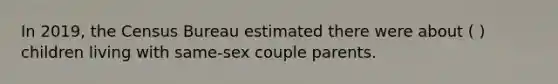 In 2019, the Census Bureau estimated there were about ( ) children living with same-sex couple parents.