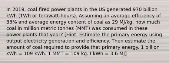 In 2019, coal-fired power plants in the US generated 970 billion kWh (TWh or terawatt-hours). Assuming an average efficiency of 33% and average energy content of coal as 29 MJ/kg, how much coal in million metric tonnes (MMT) was consumed in these power plants that year? [Hint: Estimate the primary energy using output electricity generation and efficiency. Then estimate the amount of coal required to provide that primary energy. 1 billion kWh = 109​ ​kWh. 1 MMT = 109​ ​kg. I kWh = 3.6 MJ]