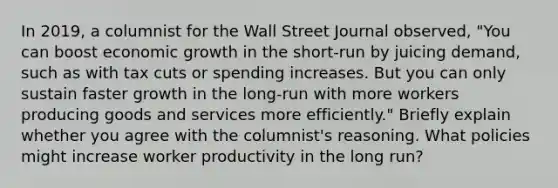 In​ 2019, a columnist for the Wall Street Journal ​observed, "You can boost economic growth in the​ short-run by juicing​ demand, such as with tax cuts or spending increases. But you can only sustain faster growth in the​ long-run with more workers producing goods and services more​ efficiently." Briefly explain whether you agree with the​ columnist's reasoning. What policies might increase worker productivity in the long​ run?