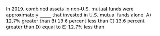 In 2019, combined assets in non-U.S. mutual funds were approximately _____ that invested in U.S. mutual funds alone. A) 12.7% greater than B) 13.6 percent less than C) 13.6 percent greater than D) equal to E) 12.7% less than