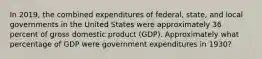 In 2019, the combined expenditures of federal, state, and local governments in the United States were approximately 36 percent of gross domestic product (GDP). Approximately what percentage of GDP were government expenditures in 1930?