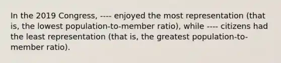 In the 2019 Congress, ---- enjoyed the most representation (that is, the lowest population-to-member ratio), while ---- citizens had the least representation (that is, the greatest population-to-member ratio).