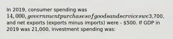 In 2019, consumer spending was 14,000, government purchases of goods and services we3,700, and net exports (exports minus imports) were - 500. If GDP in 2019 was 21,000, investment spending was: