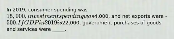 In 2019, consumer spending was 15,000, investment spending was4,000, and net exports were -500. If GDP in 2019 is22,000, government purchases of goods and services were _____.