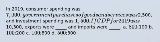 In 2019, consumer spending was 7,000, government purchases of goods and services was2,500, and investment spending was 1,500. If GDP for 2019 was10,300, exports were _____ and imports were _____. a. 800;100 b. 100;200 c. 100;800 d. 500;300