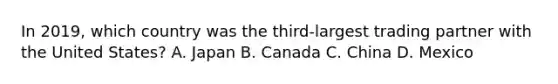 In 2019, which country was the third-largest trading partner with the United States? A. Japan B. Canada C. China D. Mexico