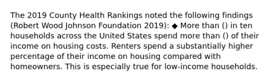 The 2019 County Health Rankings noted the following findings (Robert Wood Johnson Foundation 2019): ◆ More than () in ten households across the United States spend more than () of their income on housing costs. Renters spend a substantially higher percentage of their income on housing compared with homeowners. This is especially true for low-income households.