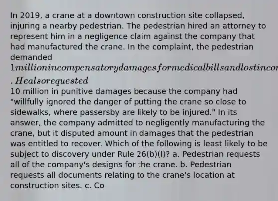 In 2019, a crane at a downtown construction site collapsed, injuring a nearby pedestrian. The pedestrian hired an attorney to represent him in a negligence claim against the company that had manufactured the crane. In the complaint, the pedestrian demanded 1 million in compensatory damages for medical bills and lost income. He also requested10 million in punitive damages because the company had "willfully ignored the danger of putting the crane so close to sidewalks, where passersby are likely to be injured." In its answer, the company admitted to negligently manufacturing the crane, but it disputed amount in damages that the pedestrian was entitled to recover. Which of the following is least likely to be subject to discovery under Rule 26(b)(I)? a. Pedestrian requests all of the company's designs for the crane. b. Pedestrian requests all documents relating to the crane's location at construction sites. c. Co