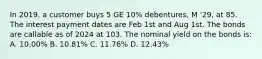 In 2019, a customer buys 5 GE 10% debentures, M '29, at 85. The interest payment dates are Feb 1st and Aug 1st. The bonds are callable as of 2024 at 103. The nominal yield on the bonds is: A. 10.00% B. 10.81% C. 11.76% D. 12.43%