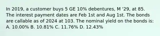 In 2019, a customer buys 5 GE 10% debentures, M '29, at 85. The interest payment dates are Feb 1st and Aug 1st. The bonds are callable as of 2024 at 103. The nominal yield on the bonds is: A. 10.00% B. 10.81% C. 11.76% D. 12.43%