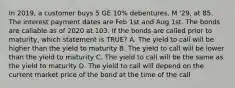 In 2019, a customer buys 5 GE 10% debentures, M '29, at 85. The interest payment dates are Feb 1st and Aug 1st. The bonds are callable as of 2020 at 103. If the bonds are called prior to maturity, which statement is TRUE? A. The yield to call will be higher than the yield to maturity B. The yield to call will be lower than the yield to maturity C. The yield to call will be the same as the yield to maturity D. The yield to call will depend on the current market price of the bond at the time of the call