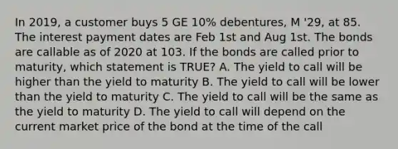 In 2019, a customer buys 5 GE 10% debentures, M '29, at 85. The interest payment dates are Feb 1st and Aug 1st. The bonds are callable as of 2020 at 103. If the bonds are called prior to maturity, which statement is TRUE? A. The yield to call will be higher than the yield to maturity B. The yield to call will be lower than the yield to maturity C. The yield to call will be the same as the yield to maturity D. The yield to call will depend on the current market price of the bond at the time of the call