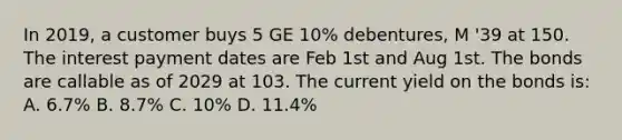 In 2019, a customer buys 5 GE 10% debentures, M '39 at 150. The interest payment dates are Feb 1st and Aug 1st. The bonds are callable as of 2029 at 103. The current yield on the bonds is: A. 6.7% B. 8.7% C. 10% D. 11.4%