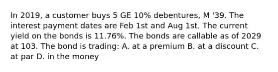 In 2019, a customer buys 5 GE 10% debentures, M '39. The interest payment dates are Feb 1st and Aug 1st. The current yield on the bonds is 11.76%. The bonds are callable as of 2029 at 103. The bond is trading: A. at a premium B. at a discount C. at par D. in the money