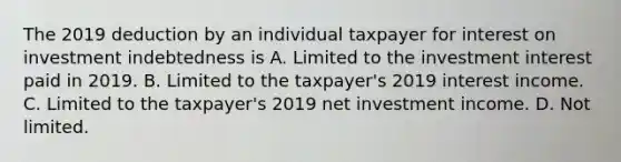 The 2019 deduction by an individual taxpayer for interest on investment indebtedness is A. Limited to the investment interest paid in 2019. B. Limited to the taxpayer's 2019 interest income. C. Limited to the taxpayer's 2019 net investment income. D. Not limited.