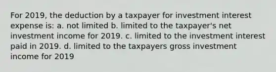 For 2019, the deduction by a taxpayer for investment interest expense is: a. not limited b. limited to the taxpayer's net investment income for 2019. c. limited to the investment interest paid in 2019. d. limited to the taxpayers gross investment income for 2019