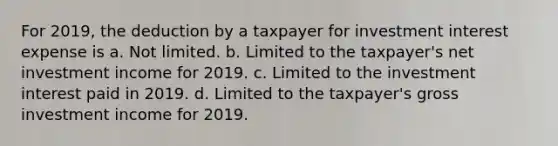 For 2019, the deduction by a taxpayer for investment interest expense is a. Not limited. b. Limited to the taxpayer's net investment income for 2019. c. Limited to the investment interest paid in 2019. d. Limited to the taxpayer's gross investment income for 2019.