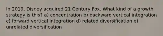 In 2019, Disney acquired 21 Century Fox. What kind of a growth strategy is this? a) concentration b) backward vertical integration c) forward vertical integration d) related diversification e) unrelated diversification