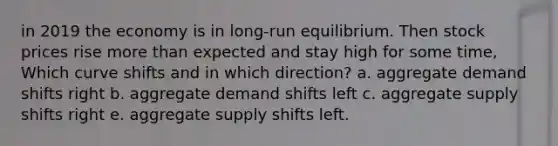 in 2019 the economy is in long-run equilibrium. Then stock prices rise more than expected and stay high for some time, Which curve shifts and in which direction? a. aggregate demand shifts right b. aggregate demand shifts left c. aggregate supply shifts right e. aggregate supply shifts left.