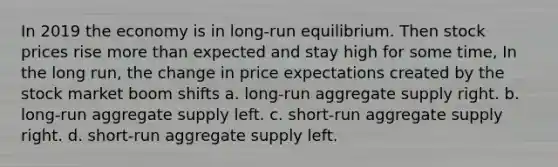 In 2019 the economy is in long-run equilibrium. Then stock prices rise more than expected and stay high for some time, In the long run, the change in price expectations created by the stock market boom shifts a. long-run aggregate supply right. b. long-run aggregate supply left. c. short-run aggregate supply right. d. short-run aggregate supply left.