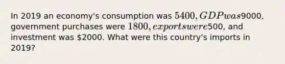 In 2019 an economy's consumption was 5400, GDP was9000, government purchases were 1800, exports were500, and investment was 2000. What were this country's imports in 2019?