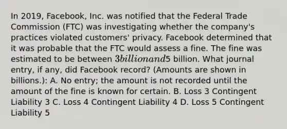 In 2019, Facebook, Inc. was notified that the Federal Trade Commission (FTC) was investigating whether the company's practices violated customers' privacy. Facebook determined that it was probable that the FTC would assess a fine. The fine was estimated to be between 3 billion and5 billion. What journal entry, if any, did Facebook record? (Amounts are shown in billions.): A. No entry; the amount is not recorded until the amount of the fine is known for certain. B. Loss 3 Contingent Liability 3 C. Loss 4 Contingent Liability 4 D. Loss 5 Contingent Liability 5