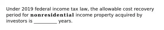 Under 2019 federal income tax law, the allowable cost recovery period for 𝐧𝐨𝐧𝐫𝐞𝐬𝐢𝐝𝐞𝐧𝐭𝐢𝐚𝐥 income property acquired by investors is __________ years.