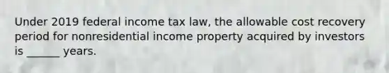 Under 2019 federal income tax law, the allowable cost recovery period for nonresidential income property acquired by investors is ______ years.