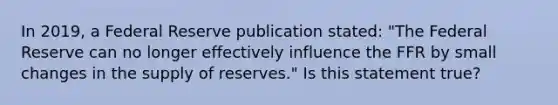 In 2019, a Federal Reserve publication stated: "The Federal Reserve can no longer effectively influence the FFR by small changes in the supply of reserves." Is this statement true?